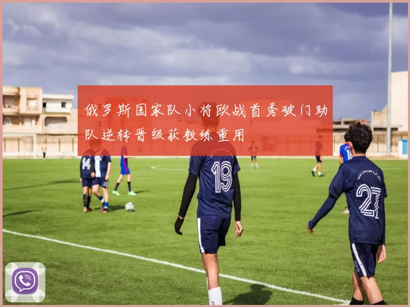 俄罗斯国家队小将欧战首秀破门助队逆转晋级获教练重用