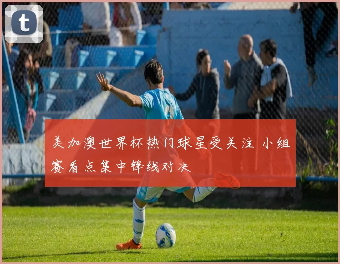 美加澳世界杯热门球星受关注 小组赛看点集中锋线对决