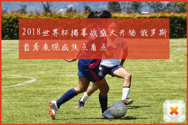 2018世界杯揭幕战盛大开场 俄罗斯首秀表现成焦点看点