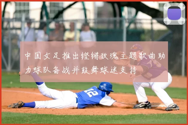 中国女足推出铿锵玫瑰主题歌曲助力球队备战并鼓舞球迷支持