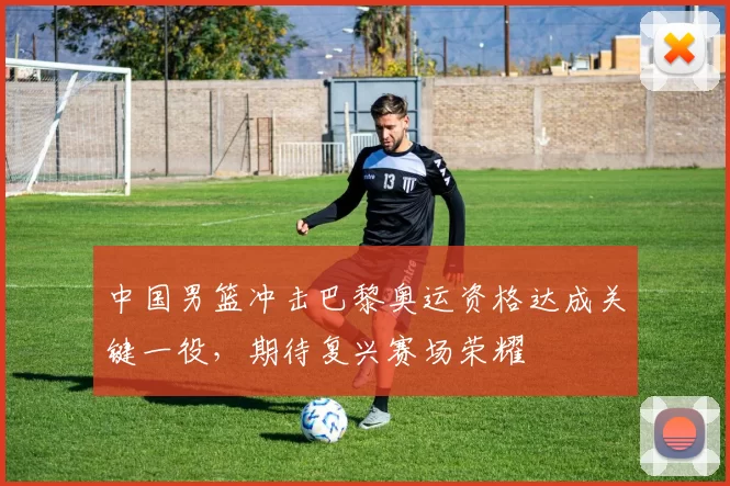 中国男篮冲击巴黎奥运资格达成关键一役，期待复兴赛场荣耀