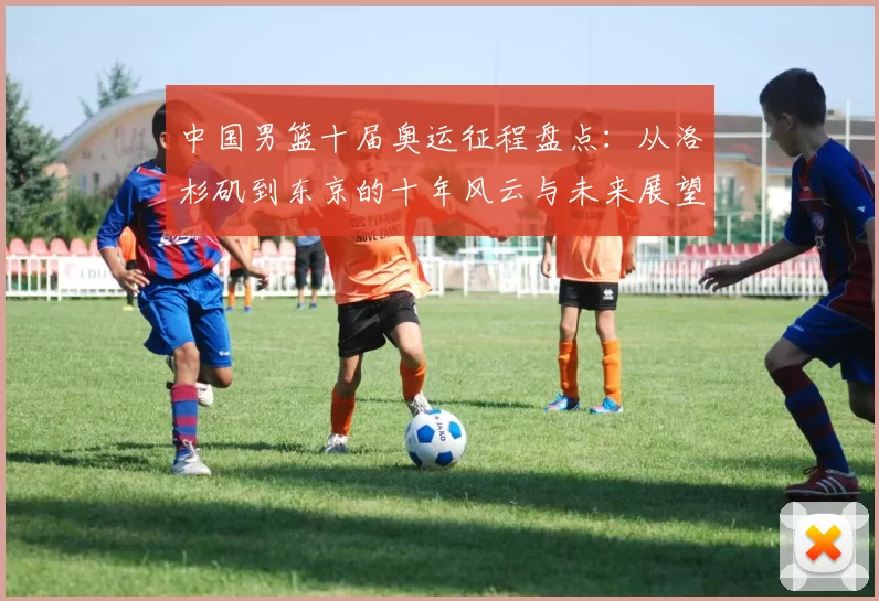 中国男篮十届奥运征程盘点：从洛杉矶到东京的十年风云与未来展望