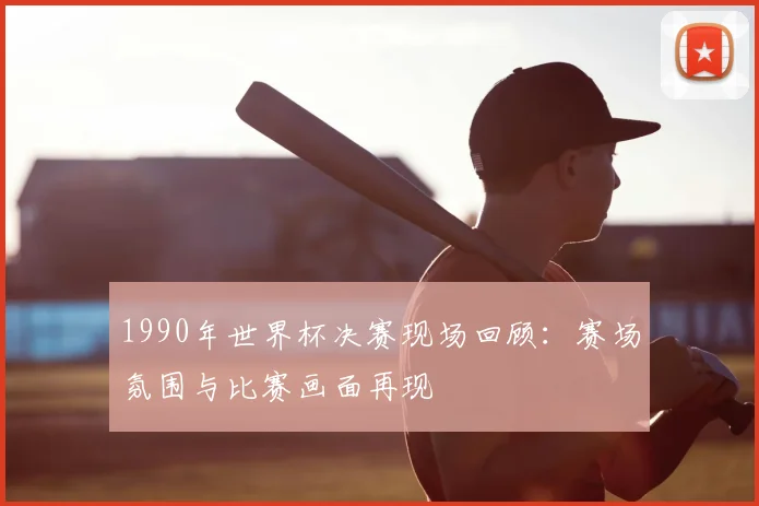 1990年世界杯决赛现场回顾：赛场氛围与比赛画面再现