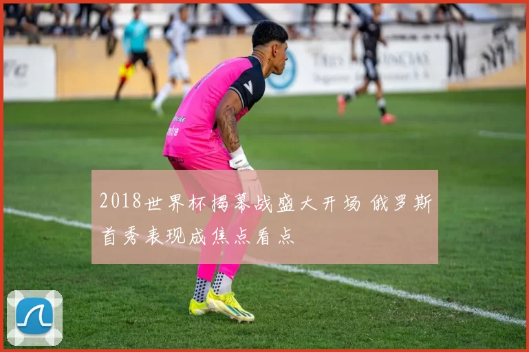 2018世界杯揭幕战盛大开场 俄罗斯首秀表现成焦点看点