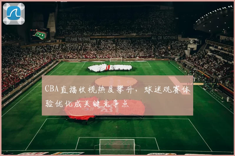 CBA直播收视热度攀升，球迷观赛体验优化成关键竞争点