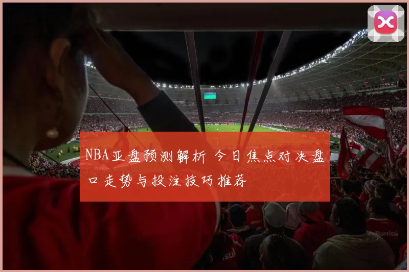 NBA亚盘预测解析 今日焦点对决盘口走势与投注技巧推荐