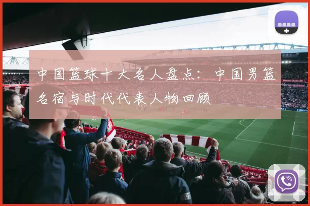中国篮球十大名人盘点：中国男篮名宿与时代代表人物回顾