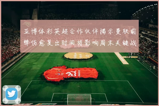 亚博体彩英超合作伙伴揭示曼联前锋伤愈复出时间将影响周末关键战