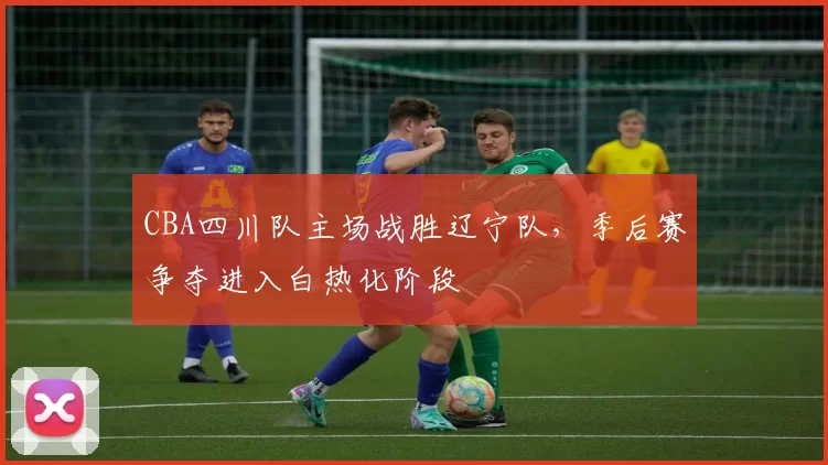 CBA四川队主场战胜辽宁队,季后赛争夺进入白热化阶段