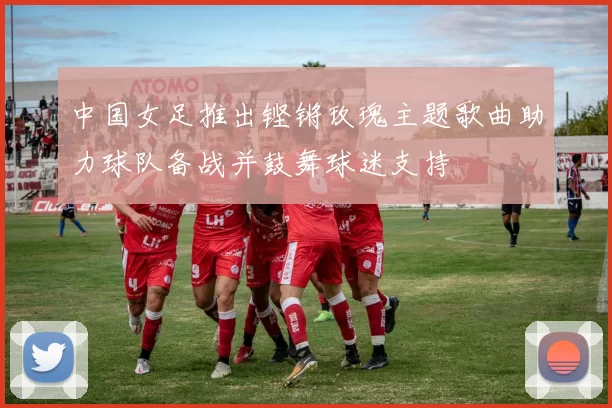 中国女足推出铿锵玫瑰主题歌曲助力球队备战并鼓舞球迷支持