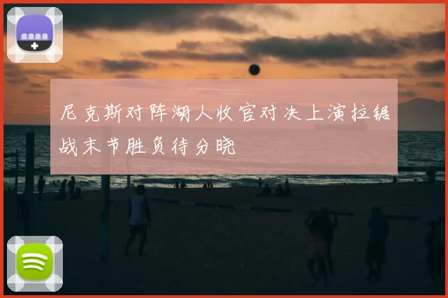 尼克斯对阵湖人收官对决上演拉锯战末节胜负待分晓