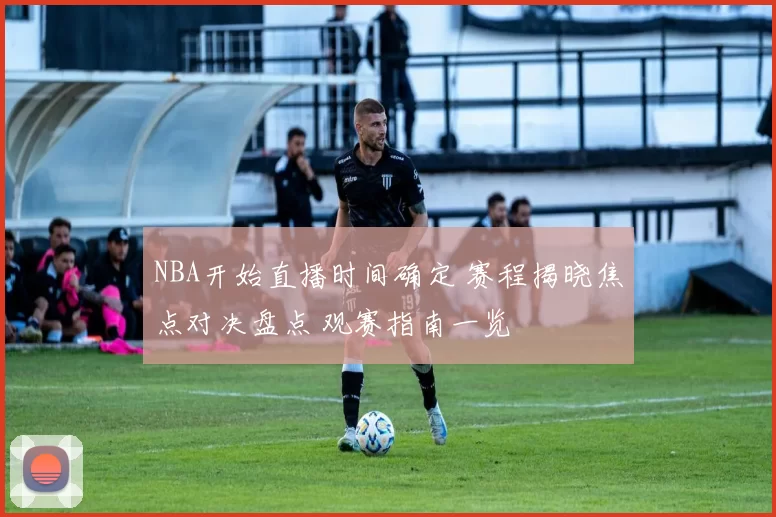 NBA开始直播时间确定 赛程揭晓焦点对决盘点 观赛指南一览