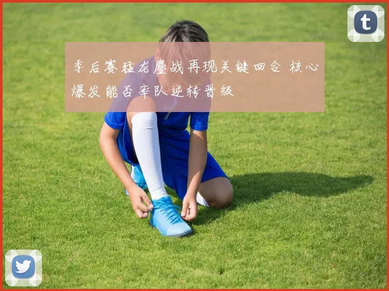 季后赛猛龙鏖战再现关键回合 核心爆发能否率队逆转晋级