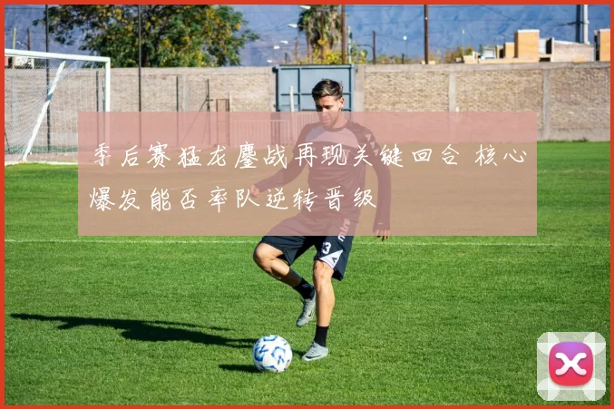 季后赛猛龙鏖战再现关键回合 核心爆发能否率队逆转晋级