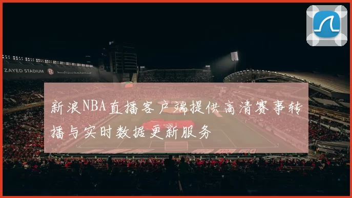 新浪NBA直播客户端提供高清赛事转播与实时数据更新服务
