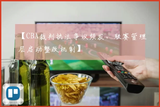 【CBA裁判执法争议频发，联赛管理层启动整改机制】