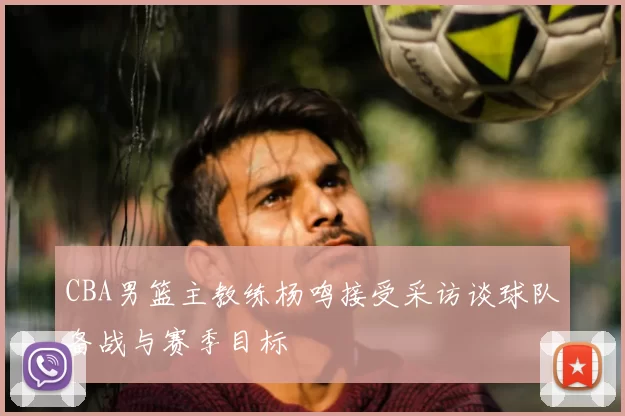 CBA男篮主教练杨鸣接受采访谈球队备战与赛季目标