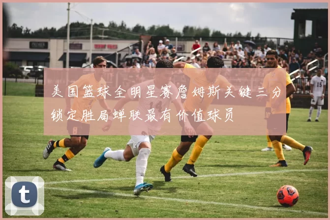 美国篮球全明星赛詹姆斯关键三分锁定胜局蝉联最有价值球员