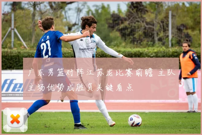 广东男篮对阵江苏龙比赛前瞻 主队主场优势成胜负关键看点