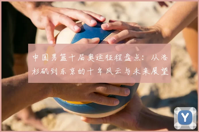 中国男篮十届奥运征程盘点：从洛杉矶到东京的十年风云与未来展望