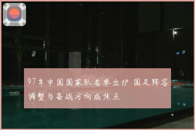 97年中国国家队名单出炉 国足阵容调整与备战方向成焦点