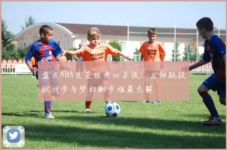 盘点NBA巨星经典必杀技：后仰跳投欧洲步与梦幻脚步谁最无解