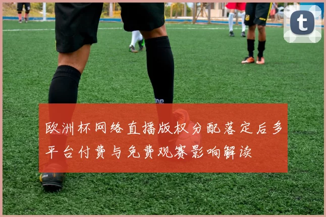 欧洲杯网络直播版权分配落定后多平台付费与免费观赛影响解读