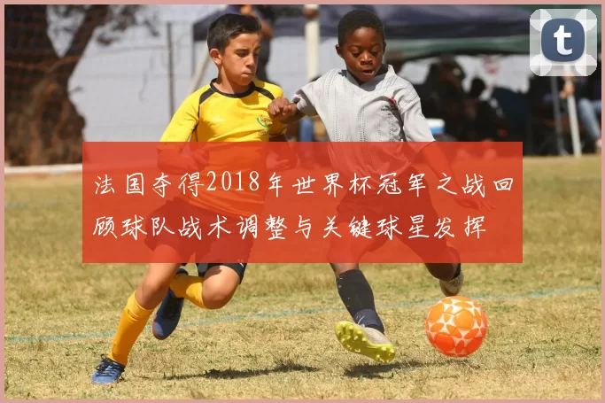 法国夺得2018年世界杯冠军之战回顾球队战术调整与关键球星发挥