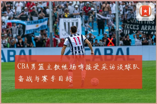 CBA男篮主教练杨鸣接受采访谈球队备战与赛季目标