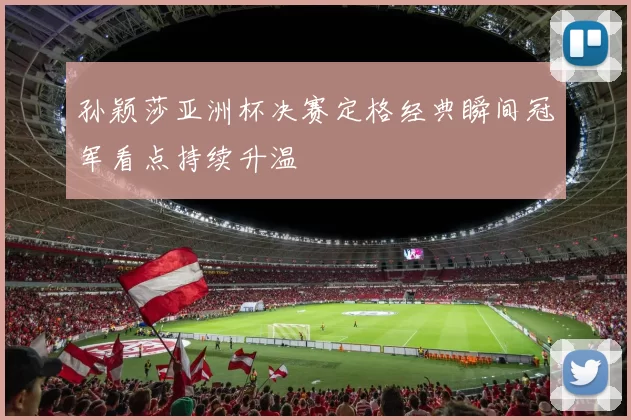 孙颖莎亚洲杯决赛定格经典瞬间冠军看点持续升温