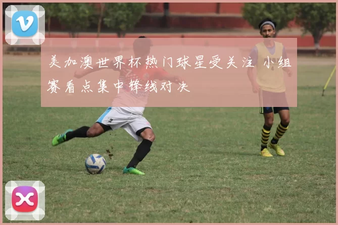美加澳世界杯热门球星受关注 小组赛看点集中锋线对决