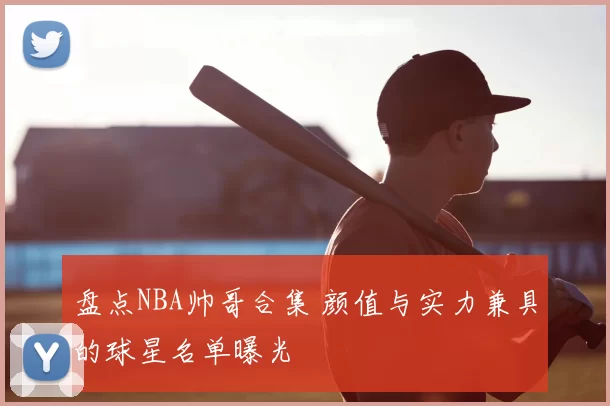 盘点NBA帅哥合集 颜值与实力兼具的球星名单曝光