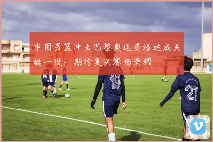 中国男篮冲击巴黎奥运资格达成关键一役，期待复兴赛场荣耀