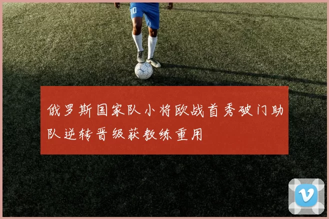 俄罗斯国家队小将欧战首秀破门助队逆转晋级获教练重用