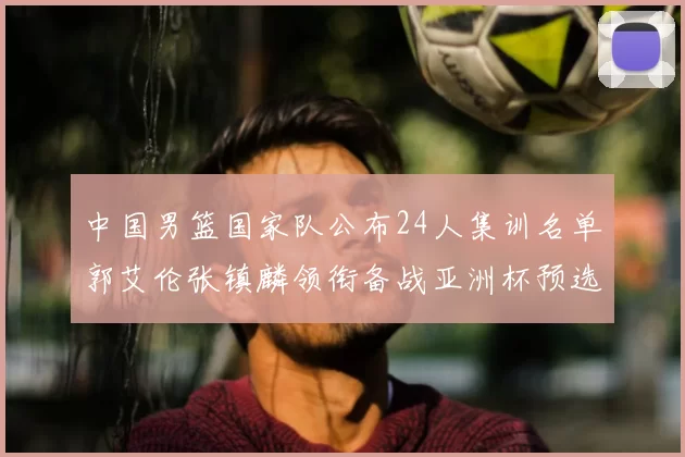 中国男篮国家队公布24人集训名单郭艾伦张镇麟领衔备战亚洲杯预选赛