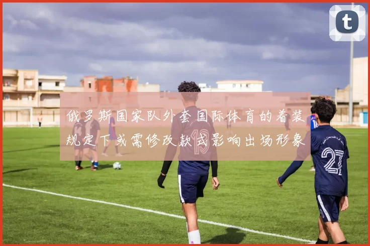 俄罗斯国家队外套国际体育的着装规定下或需修改款式影响出场形象