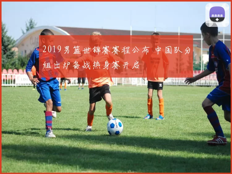 2019男篮世锦赛赛程公布 中国队分组出炉备战热身赛开启