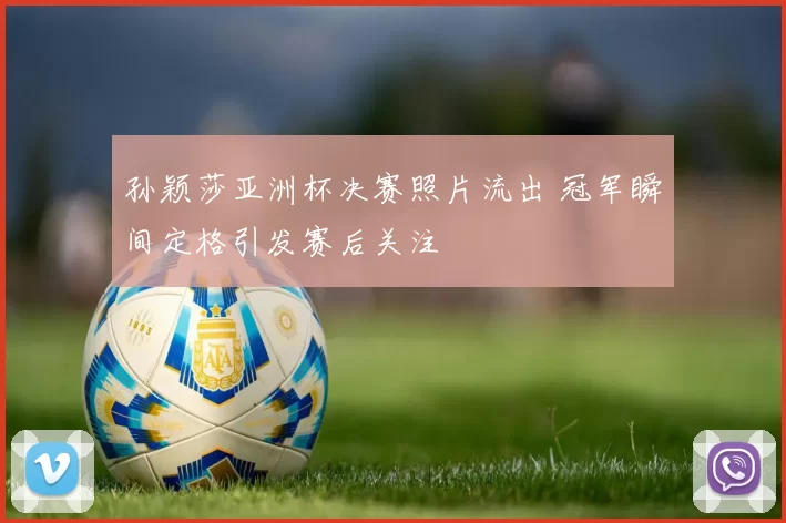 孙颖莎亚洲杯决赛照片流出 冠军瞬间定格引发赛后关注