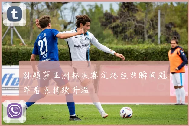 孙颖莎亚洲杯决赛定格经典瞬间冠军看点持续升温