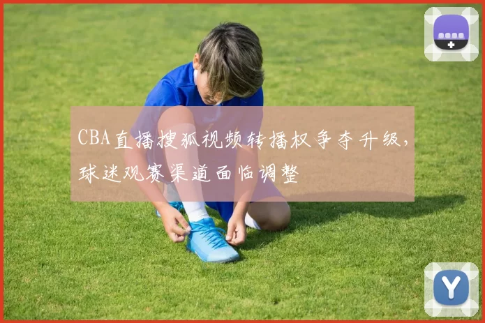 CBA直播搜狐视频转播权争夺升级，球迷观赛渠道面临调整