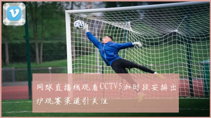 网球直播线观看CCTV5加时段安排出炉观赛渠道引关注