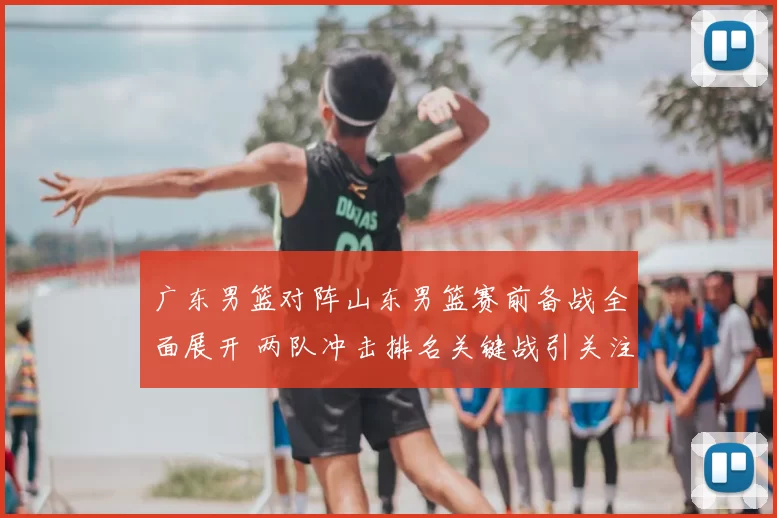 广东男篮对阵山东男篮赛前备战全面展开 两队冲击排名关键战引关注