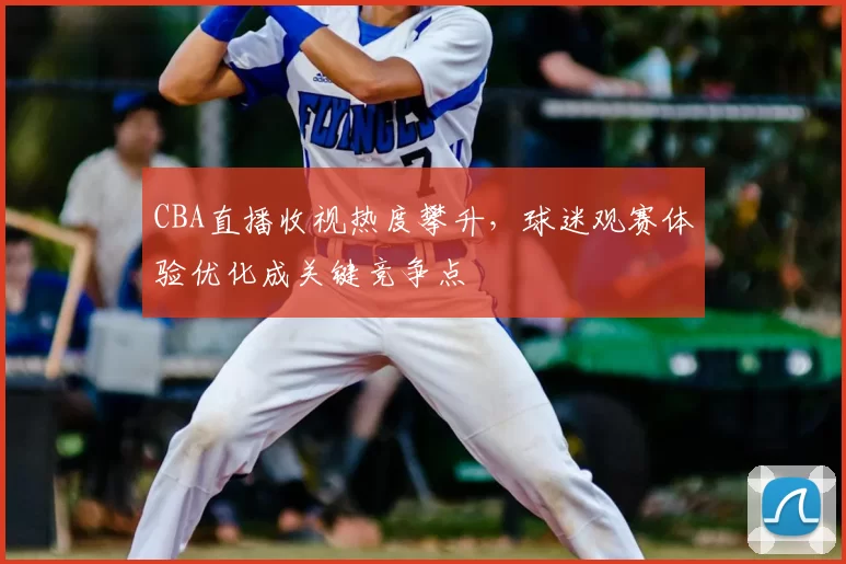 CBA直播收视热度攀升，球迷观赛体验优化成关键竞争点