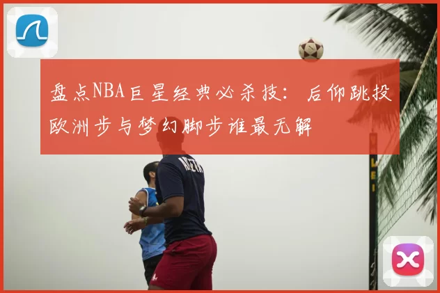 盘点NBA巨星经典必杀技：后仰跳投欧洲步与梦幻脚步谁最无解