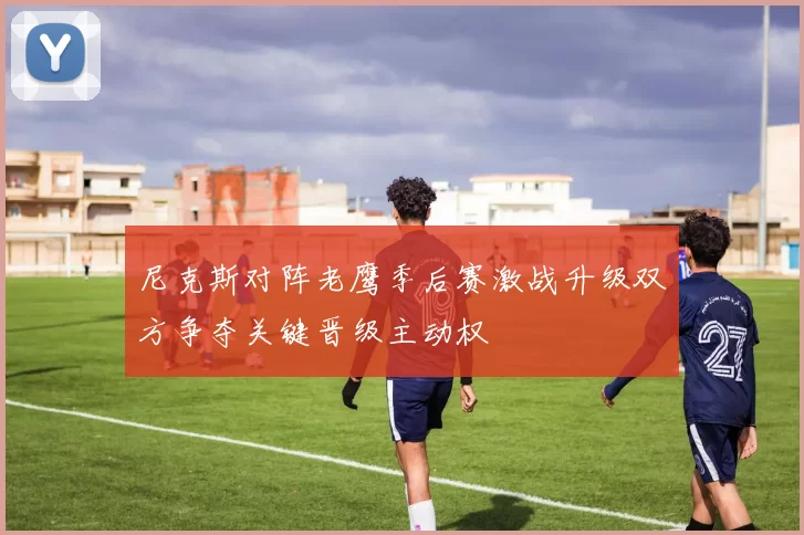 尼克斯对阵老鹰季后赛激战升级双方争夺关键晋级主动权