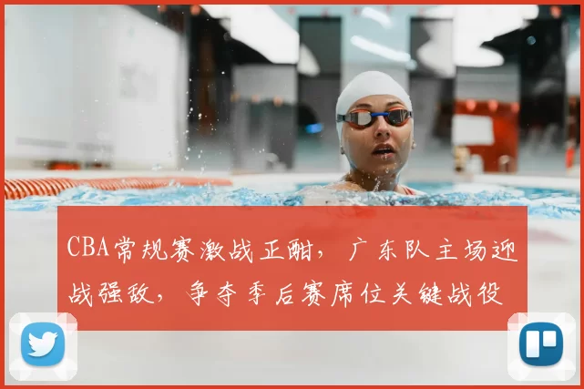 CBA常规赛激战正酣，广东队主场迎战强敌，争夺季后赛席位关键战役