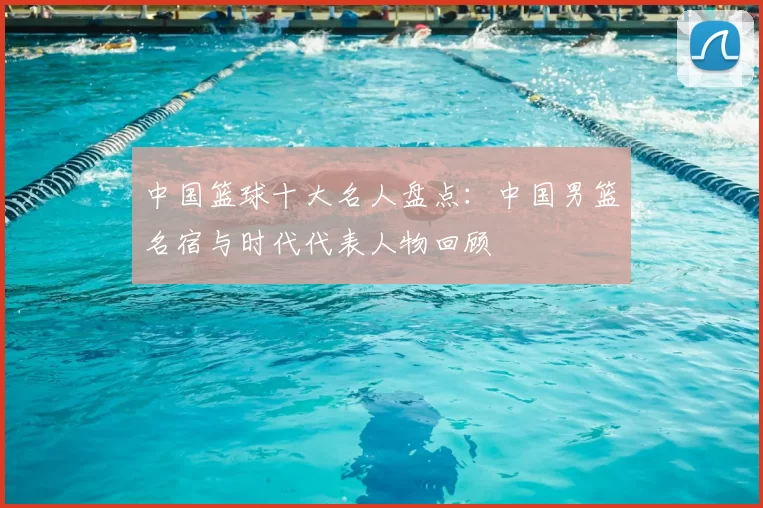 中国篮球十大名人盘点：中国男篮名宿与时代代表人物回顾