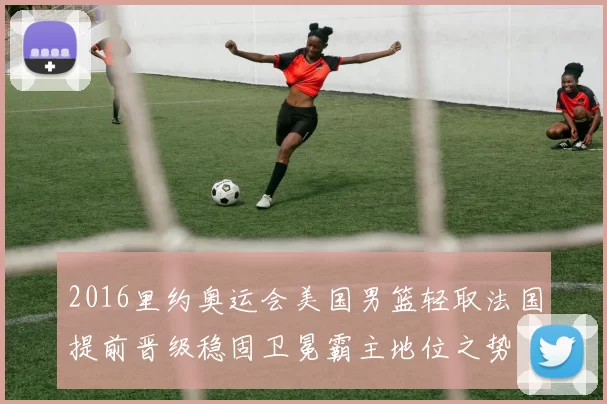 2016里约奥运会美国男篮轻取法国提前晋级稳固卫冕霸主地位之势