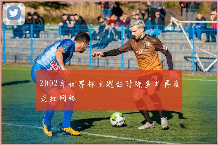 2002年世界杯主题曲时隔多年再度走红网络