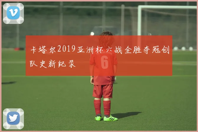 卡塔尔2019亚洲杯六战全胜夺冠创队史新纪录